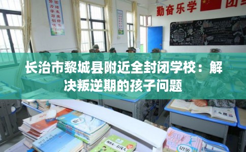 长治市黎城县附近全封闭学校:解决叛逆期的孩子问题 长治市黎城县附近全封闭学校:解决叛逆期的孩子问题