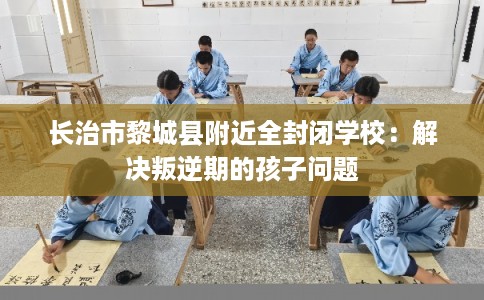 长治市黎城县附近全封闭学校:解决叛逆期的孩子问题 长治市黎城县附近全封闭学校:解决叛逆期的孩子问题