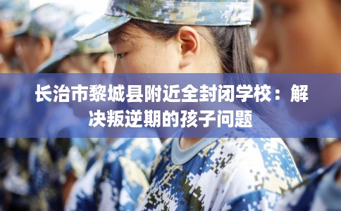长治市黎城县附近全封闭学校:解决叛逆期的孩子问题 长治市黎城县附近全封闭学校:解决叛逆期的孩子问题