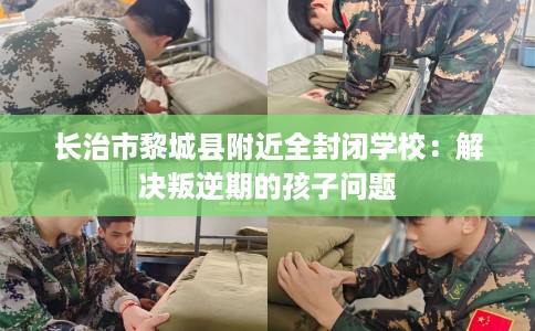 长治市黎城县附近全封闭学校：解决叛逆期的孩子问题
