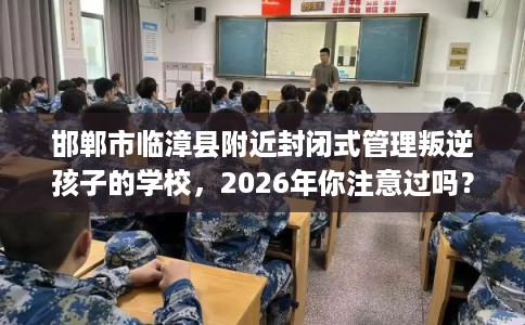 邯郸市临漳县附近封闭式管理叛逆孩子的学校，2026年你注意过吗？这十家学校！