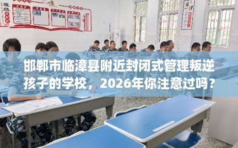邯郸市临漳县附近封闭式管理叛逆孩子的学校，2026年你注意过吗？这十家学校！