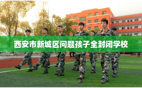 西安市新城区问题孩子全封闭学校