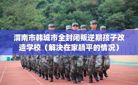 渭南市韩城市全封闭叛逆期孩子改造学校(解决在家躺平的情况) 渭南市韩城市全封闭叛逆期孩子改造学校(解决在家躺平的情况)