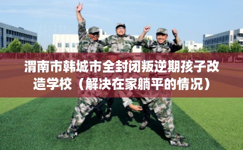 渭南市韩城市全封闭叛逆期孩子改造学校（解决在家躺平的情况）