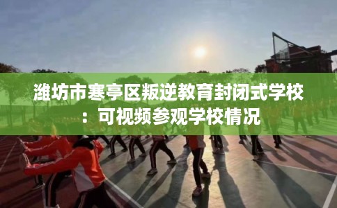 潍坊市寒亭区叛逆教育封闭式学校:可视频参观学校情况 潍坊市寒亭区叛逆教育封闭式学校:可视频参观学校情况