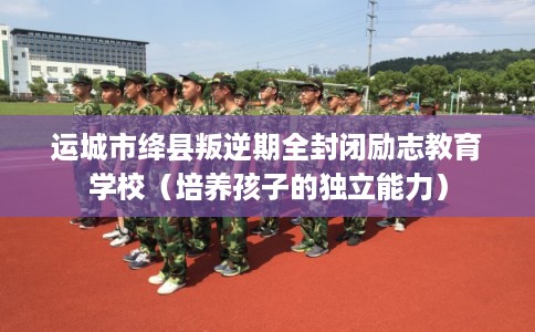 运城市绛县叛逆期全封闭励志教育学校（培养孩子的独立能力）