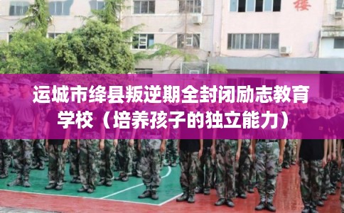 运城市绛县叛逆期全封闭励志教育学校（培养孩子的独立能力）