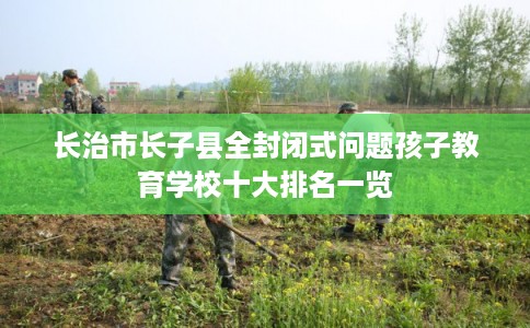 长治市长子县全封闭式问题孩子教育学校十大排名一览
