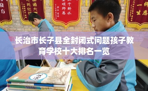 长治市长子县全封闭式问题孩子教育学校十大排名一览