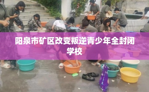 阳泉市矿区改变叛逆青少年全封闭学校