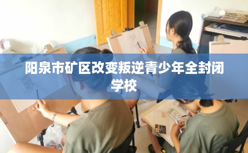 阳泉市矿区改变叛逆青少年全封闭学校