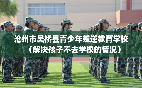沧州市吴桥县青少年叛逆教育学校（解决孩子不去学校的情况）