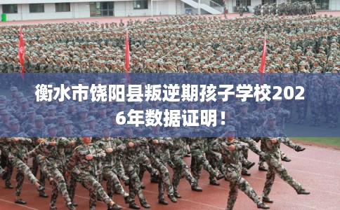 衡水市饶阳县叛逆期孩子学校2026年数据证明！