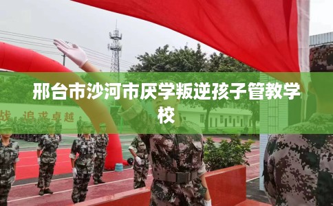 邢台市沙河市厌学叛逆孩子管教学校
