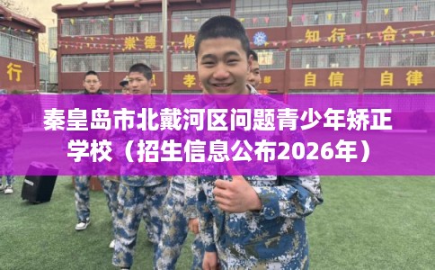 秦皇岛市北戴河区问题青少年矫正学校（招生信息公布2026年）