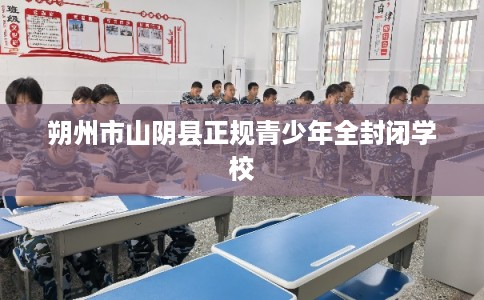 朔州市山阴县正规青少年全封闭学校 朔州市山阴县正规青少年全封闭学校