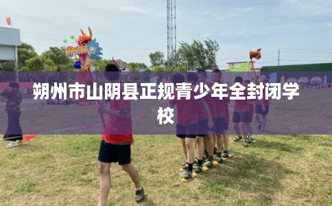 朔州市山阴县正规青少年全封闭学校 朔州市山阴县正规青少年全封闭学校