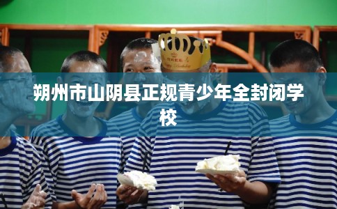 朔州市山阴县正规青少年全封闭学校 朔州市山阴县正规青少年全封闭学校