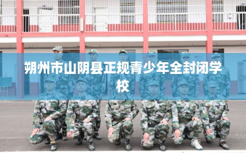 朔州市山阴县正规青少年全封闭学校 朔州市山阴县正规青少年全封闭学校