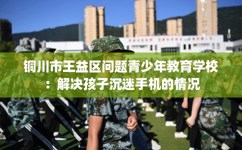 铜川市王益区问题青少年教育学校：解决孩子沉迷手机的情况