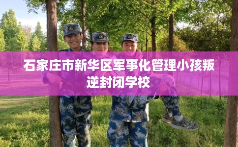 石家庄市新华区军事化管理小孩叛逆封闭学校 石家庄市新华区军事化管理小孩叛逆封闭学校