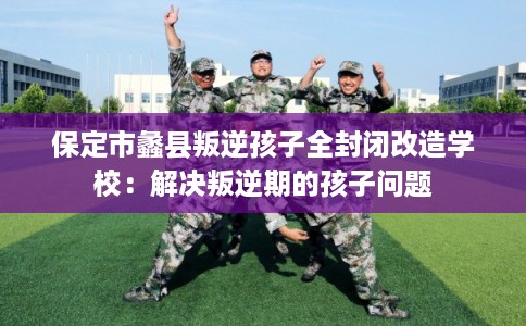 保定市蠡县叛逆孩子全封闭改造学校:解决叛逆期的孩子问题 保定市蠡县叛逆孩子全封闭改造学校:解决叛逆期的孩子问题