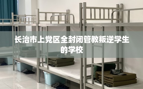 长治市上党区全封闭管教叛逆学生的学校 长治市上党区全封闭管教叛逆学生的学校