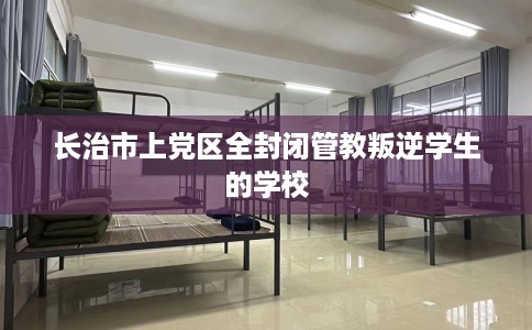 长治市上党区全封闭管教叛逆学生的学校 长治市上党区全封闭管教叛逆学生的学校
