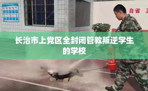 长治市上党区全封闭管教叛逆学生的学校 长治市上党区全封闭管教叛逆学生的学校