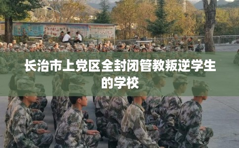 长治市上党区全封闭管教叛逆学生的学校 长治市上党区全封闭管教叛逆学生的学校