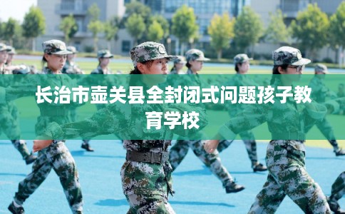 长治市壶关县全封闭式问题孩子教育学校