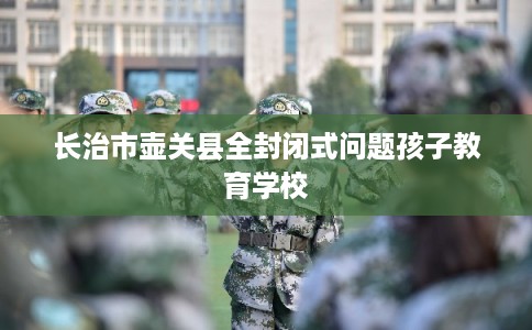 长治市壶关县全封闭式问题孩子教育学校