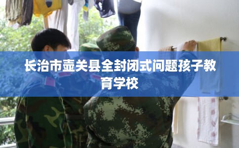 长治市壶关县全封闭式问题孩子教育学校