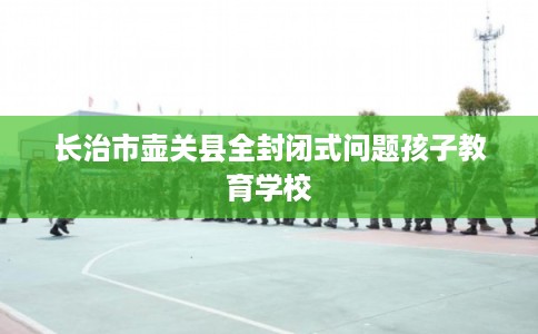 长治市壶关县全封闭式问题孩子教育学校