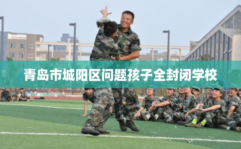 青岛市城阳区问题孩子全封闭学校