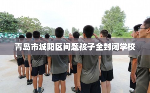 青岛市城阳区问题孩子全封闭学校
