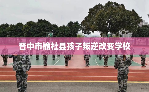 晋中市榆社县孩子叛逆改变学校