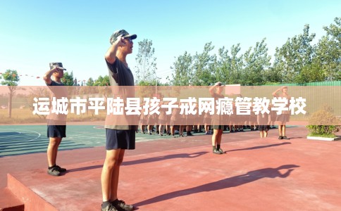 运城市平陆县孩子戒网瘾管教学校