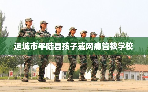 运城市平陆县孩子戒网瘾管教学校