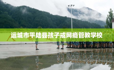 运城市平陆县孩子戒网瘾管教学校