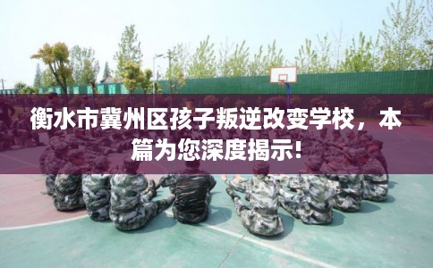 衡水市冀州区孩子叛逆改变学校，本篇为您深度揭示!