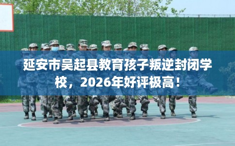 延安市吴起县教育孩子叛逆封闭学校，2026年好评极高！
