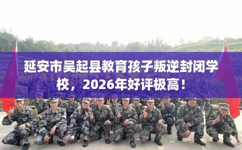 延安市吴起县教育孩子叛逆封闭学校，2026年好评极高！