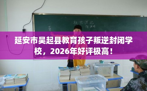 延安市吴起县教育孩子叛逆封闭学校，2026年好评极高！