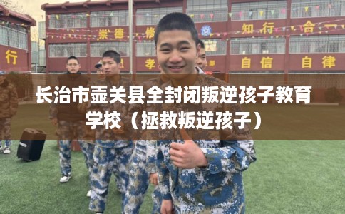 长治市壶关县全封闭叛逆孩子教育学校（拯救叛逆孩子）