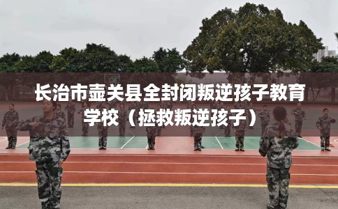长治市壶关县全封闭叛逆孩子教育学校（拯救叛逆孩子）