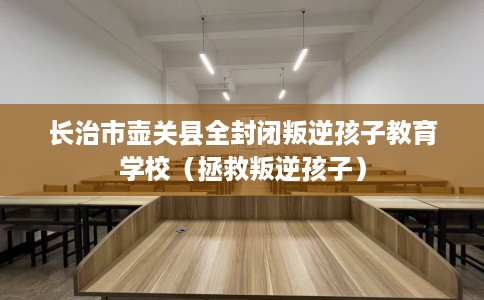 长治市壶关县全封闭叛逆孩子教育学校（拯救叛逆孩子）