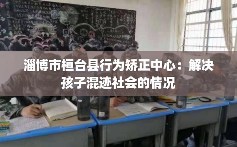 淄博市桓台县行为矫正中心:解决孩子混迹社会的情况 淄博市桓台县行为矫正中心:解决孩子混迹社会的情况