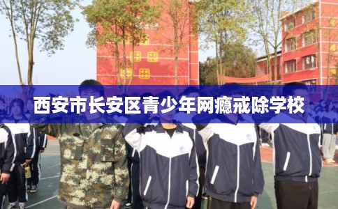 西安市长安区青少年网瘾戒除学校